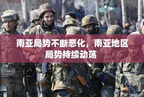南亚局势不断恶化,南亚地区局势持续动荡