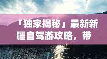 「独家揭秘」最新新疆自驾游攻略,带你畅游新疆不迷路!