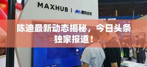 陈迪最新动态揭秘,今日头条独家报道!