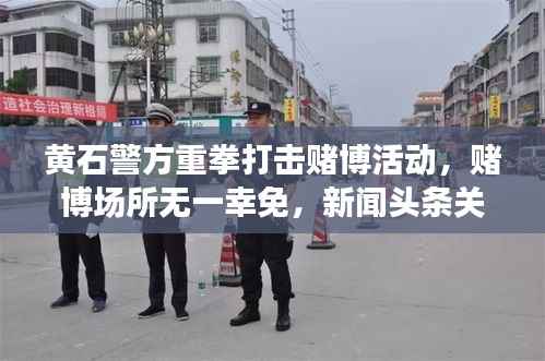 黄石警方重拳打击赌博活动,赌博场所无一幸免,新闻头条关注抓捕行动