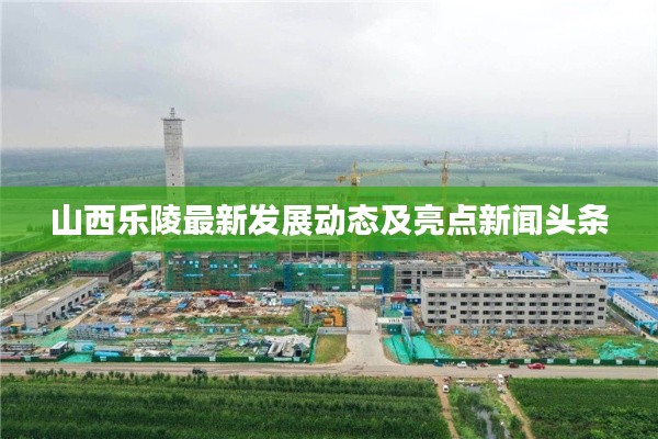 山西乐陵最新发展动态及亮点新闻头条