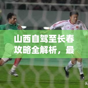 山西自驾至长春攻略全解析,最新行程推荐